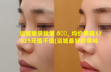 运城眼袋除皱 🌸 均价揭晓17025元值不值(运城最好的眼科 🐦 医院是哪家医院)